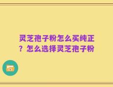 灵芝孢子粉怎么买纯正？怎么选择灵芝孢子粉