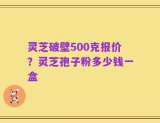 灵芝破壁500克报价？灵芝孢子粉多少钱一盒