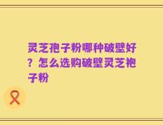 灵芝孢子粉哪种破壁好？怎么选购破壁灵芝袍子粉