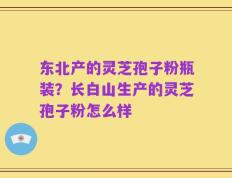 东北产的灵芝孢子粉瓶装？长白山生产的灵芝孢子粉怎么样