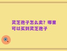 灵芝孢子怎么卖？哪里可以买到灵芝孢子
