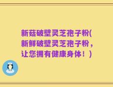 新菇破壁灵芝孢子粉(新鲜破壁灵芝孢子粉，让您拥有健康身体！)