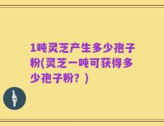 1吨灵芝产生多少孢子粉(灵芝一吨可获得多少孢子粉？)