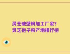灵芝破壁粉加工厂家？灵芝孢子粉产地排行榜