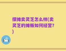 摆摊卖灵芝怎么样(卖灵芝的摊贩如何经营？)