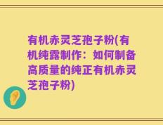 有机赤灵芝孢子粉(有机纯露制作：如何制备高质量的纯正有机赤灵芝孢子粉)
