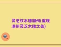 灵芝纹木雕潮州(重现潮州灵芝木雕之美)