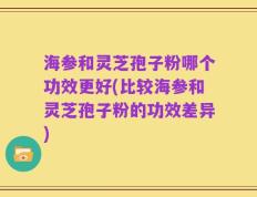 海参和灵芝孢子粉哪个功效更好(比较海参和灵芝孢子粉的功效差异)