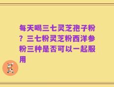 每天喝三七灵芝孢子粉？三七粉灵芝粉西洋参粉三种是否可以一起服用