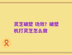 灵芝破壁 功效？破壁机打灵芝怎么做