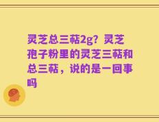 灵芝总三萜2g？灵芝孢子粉里的灵芝三萜和总三萜，说的是一回事吗