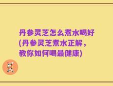 丹参灵芝怎么煮水喝好(丹参灵芝煮水正解，教你如何喝最健康)