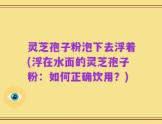 灵芝孢子粉泡下去浮着(浮在水面的灵芝孢子粉：如何正确饮用？)