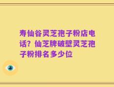 寿仙谷灵芝孢子粉店电话？仙芝牌破壁灵芝孢子粉排名多少位