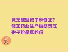 灵芝破壁孢子粉修正？修正药业生产破壁灵芝孢子粉是真的吗