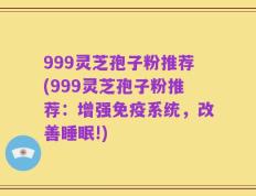 999灵芝孢子粉推荐(999灵芝孢子粉推荐：增强免疫系统，改善睡眠!)