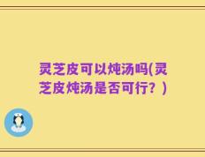 灵芝皮可以炖汤吗(灵芝皮炖汤是否可行？)