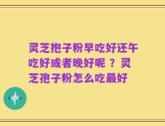 灵芝抱子粉早吃好还午吃好或者晚好呢 ？灵芝孢子粉怎么吃最好