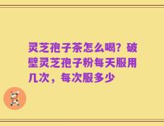 灵芝孢子茶怎么喝？破壁灵芝孢子粉每天服用几次，每次服多少