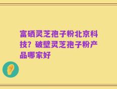 富硒灵芝孢子粉北京科技？破壁灵芝孢子粉产品哪家好
