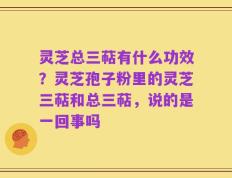 灵芝总三萜有什么功效？灵芝孢子粉里的灵芝三萜和总三萜，说的是一回事吗