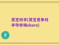 灵芝对手(灵芝竞争对手夺市场share)