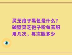 灵芝孢子黑色是什么？破壁灵芝孢子粉每天服用几次，每次服多少