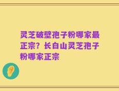 灵芝破壁孢子粉哪家最正宗？长白山灵芝孢子粉哪家正宗