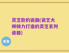 灵芝款的瓷器(瓷艺大师倾力打造的灵芝系列瓷器)