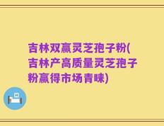 吉林双赢灵芝孢子粉(吉林产高质量灵芝孢子粉赢得市场青睐)