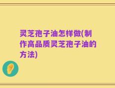 灵芝孢子油怎样做(制作高品质灵芝孢子油的方法)
