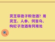灵芝带孢子粉泡酒？用灵芝、人参、何首乌、枸杞子泡酒有何用处
