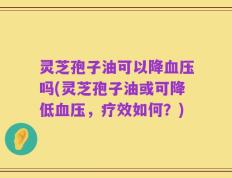 灵芝孢子油可以降血压吗(灵芝孢子油或可降低血压，疗效如何？)