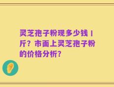 灵芝孢子粉现多少钱丨斤？市面上灵芝孢子粉的价格分析？
