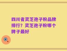 四川省灵芝孢子粉品牌排行？灵芝孢子粉哪个牌子最好