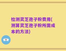 检测灵芝孢子粉费用(测算灵芝孢子粉所需成本的方法)