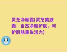 灵芝净颜霜(灵芝美肤霜：自然净颜护肤，呵护肌肤重生活力)
