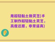 用超轻黏土做灵芝(手工制作超轻黏土灵芝，高度还原，非常逼真)