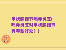 甲状腺结节喝赤灵芝(喝赤灵芝对甲状腺结节有哪些好处？)