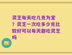 灵芝每天吃几克为宜 ？灵芝一次吃多少克比较好可以每天都吃灵芝吗