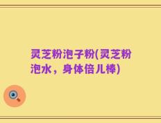 灵芝粉泡子粉(灵芝粉泡水，身体倍儿棒)
