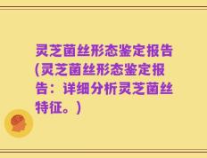 灵芝菌丝形态鉴定报告(灵芝菌丝形态鉴定报告：详细分析灵芝菌丝特征。)