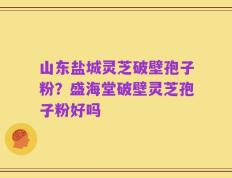 山东盐城灵芝破壁孢子粉？盛海堂破壁灵芝孢子粉好吗