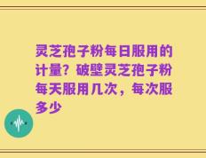 灵芝孢子粉每日服用的计量？破壁灵芝孢子粉每天服用几次，每次服多少