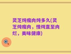 灵芝炖瘦肉炖多久(灵芝炖瘦肉，慢炖直至肉烂，美味健康)