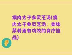 瘦肉太子参灵芝汤(瘦肉太子参灵芝汤：美味菜肴更有功效的食疗佳品)