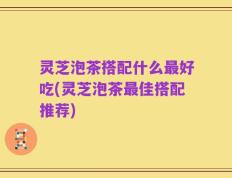 灵芝泡茶搭配什么最好吃(灵芝泡茶最佳搭配推荐)