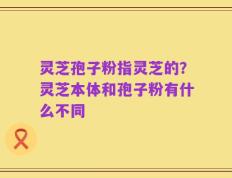 灵芝孢子粉指灵芝的？灵芝本体和孢子粉有什么不同