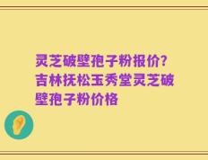 灵芝破壁孢子粉报价？吉林抚松玉秀堂灵芝破壁孢子粉价格