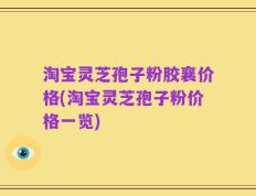 淘宝灵芝孢子粉胶襄价格(淘宝灵芝孢子粉价格一览)